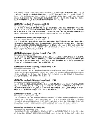 Rxe2 23.Bxd7=; 20.Qa5? Rg6 21.Kh1 Qxf3 22.gxf3 Bc6–+) 20...Bd6 21.c4²] 16...Rae8 17.Qa6 [17.Qd1 c5
…¥d7-b5] 17...Qxf3! 18.gxf3 Rg6+ 19.Kh1 Bh3 … 20...¥h3 21.¢g1 ¥g2 22.¢g1 ¥f3 # 20.Rd1 [20.Qd3 f5!
21.Qc4+ Kf8 22.Rd1; 20.Rg1 Rxg1+ 21.Kxg1 Re1+] 20...Bg2+ 21.Kg1 Bxf3+ 22.Kf1 Bg2+ [22...Rg2!
23.Qd3 Rxf2+ 24.Kg1 Rg2+ 25.Kh1 Rg1#] 23.Kg1 Bh3+ [23...Be4+ 24.Kf1 Bf5! 25.Qe2 Bh3+ 26.Ke1
Rg1#] 24.Kh1 Bxf2 25.Qf1 Bxf1 26.Rxf1 Re2 27.Ra1 Rh6 28.d4 Be3 0–1
(2627) Morphy,Paul - Paulsen,Louis [B40]
USA–01.Kongress New York (4.7), 08.11.1857
1.e4 c5 2.Nf3 e6 3.d4 cxd4 4.Nxd4 Bc5 5.Be3 Qb6 6.Nc3 Qxb2 7.Ndb5 Bxe3 8.Rb1 Qxb1 9.Nxb1 Bf4
10.g3 a6 11.gxf4 axb5 12.Nc3 Ne7 13.Nxb5 0–0 14.Nd6 Nbc6 15.Rg1 Rxa2 16.f5 f6 17.Bc4 Ra4 18.f4
b6 19.fxe6 dxe6 20.Nxc8 Nxc8 21.Bxe6+ Kh8 22.Bxc8 Rxc8 23.Qd7 Ne7 24.Qxe7 Ra1+ 25.Kf2 Rxc2+
26.Ke3 Daniel Fiske: The First American Chess Congress New York 1857, p. 255 1–0
(2628) Paulsen,Louis - Morphy,Paul [C47]
USA–01.Kongress New York (4.8), 10.11.1857
1.e4 e5 2.Nf3 Nc6 3.Nc3 Nf6 4.d4 Bb4 5.Bb5 Nxe4 6.Qd3 d5 7.Nxe5 0–0 8.0–0 Nxe5 9.dxe5 Bxc3
10.bxc3 c6 11.Ba4 Qa5 12.Bb3 Qxc3 13.Bf4 Bf5 14.Rac1 g5 15.Qxc3 Nxc3 16.Bxg5 Ne2+ 17.Kh1 Nxc1
18.Rxc1 Rfe8 19.Bf6 b5 20.f3 a5 21.a3 Be6 22.Rd1 b4 23.axb4 axb4 24.h3 c5 25.c3 bxc3 26.Bc2 Ra2
27.Rc1 Rea8 28.Bg5 Ra1 29.Bb1 c2 30.Bxc2 Rxc1+ 31.Bxc1 Ra1 Daniel Fiske: The First American
Chess Congress New York 1857, p. 257 0–1
(2632) Kipping,James Stanley - Morphy,Paul [C51]
Birmingham Birmingham, 1858
1.e4 e5 2.Nf3 Nc6 3.Bc4 Bc5 4.b4 Bxb4 5.c3 Bc5 6.d4 exd4 7.cxd4 Bb6 8.d5 Na5 9.Bd3 d6 10.Bb2 Nf6
11.h3 0–0 12.0–0 Nh5 13.Qd2 f5 14.Na3 Ng3 15.Rfe1 fxe4 16.Bxe4 Bf5 17.Bxf5 Nxf5 18.Re4 Qd7
19.Bc3 Bc5 20.Nc2 b6 21.Qg5 Rae8 22.Rae1 Rxe4 23.Rxe4 h6 24.Qg4 Rf7 25.Re6 c6 26.Ncd4 cxd5
27.Qg6 Ne7 28.Qg3 Nac6 29.Nxc6 Qxe6 30.Nd8 Qg6 ... 0–1
(2633) Morphy,Paul - Kipping,James Stanley [C52]
Birmingham Birmingham, 1858
1.e4 e5 2.Nf3 Nc6 3.Bc4 Bc5 4.b4 Bxb4 5.c3 Ba5 6.d4 exd4 7.0–0 d6 8.Qb3 Qf6 9.e5 dxe5 10.Re1 Bb6
11.Bg5 Qf5 12.Nxe5 Nxe5 13.f4 dxc3+ 14.Kh1 Bd4 15.Nxc3 Kf8 16.Rad1 Nxc4 17.Qxc4 Be6 18.Qxd4 f6
19.Ne4 b6 20.Ng3 Qc5 21.Qxc5+ bxc5 22.Rxe6 fxg5 23.fxg5 g6 24.h4 Kf7 25.Re5 h6 26.Ne4 hxg5
27.Nxg5+ Kf6 28.Re6+ Kf5 29.Rd5+ Kf4 30.Re4+ 1–0
(2634) Morphy,Paul - Kipping,James Stanley [C44]
Birmingham blindfold sim Birmingham, 1858
1.e4 e5 2.Nf3 Nc6 3.d4 exd4 4.Bc4 Bc5 5.0–0 d6 6.c3 Qf6 7.Bg5 Qg6 8.cxd4 Nxd4 9.Nxd4 Qxg5 10.f4
Qg6 11.Kh1? Nh6 12.h3 Bxh3 13.gxh3 Qxe4+ 14.Qf3 Qxd4 15.Re1+ Kd7 16.Na3 Bxa3 17.Bb5+ c6
18.bxa3 Rhe8 19.Rac1 d5 20.Qb3 Kc7 21.Bd3 Re3 22.Rxe3 Qxe3 23.Rb1 Qxh3+ 24.Kg1 b6 25.Re1
Qg3+ 26.Kf1 Qxf4+ 27.Kg2 Qg5+ 28.Kf1 Ng4 29.Re2 Ne3+ 0–1
(2635) Morphy,Paul - Avery [B44]
Birmingham sim Birmingham, 1858
1.e4 c5 2.d4 cxd4 3.Nf3 Nc6 4.Nxd4 e6 5.Be3 Nf6 6.Bd3 d5 7.Nxc6 bxc6 8.e5 Nd7 9.f4 Ba6 10.0–0 Bxd3
11.Qxd3 Bc5 12.Nd2 Bxe3+ 13.Qxe3 Qb6 14.Rae1 0–0 15.b3 f6 16.exf6 Rxf6 17.g3 Raf8 18.Kg2 Qxe3
19.Rxe3 g6 20.Rfe1 e5 21.R1e2 exf4 22.Re7 R8f7 23.gxf4 Rxf4 24.Re8+ Kg7 25.Rc8 R4f6 26.Rc7 Nf8
27.Ree7 Rxe7 28.Rxe7+ Rf7 29.Re8 Nd7 30.Nf3 Rf8 31.Re7+ Rf7 32.Re8 Rf8 33.Re7+ Rf7 ½–½
(2636) Morphy,Paul - Carr,Jay [B00]
Birmingham sim Birmingham, 1858
1.e4 h6 2.d4 a5 3.Bd3 b6 4.Ne2 e6 5.0–0 Ba6 6.c4 Nf6 7.e5 Nh7 8.f4 Be7 9.Ng3 d5 10.Qg4 0–0 11.Nh5
g5 12.fxg5 hxg5 13.Bxh7+ Kh8 14.Nf6 dxc4 15.Bc2 Qxd4+ 16.Qxd4 Bc5 17.Qxc5 bxc5 18.Bxg5 Nc6
 