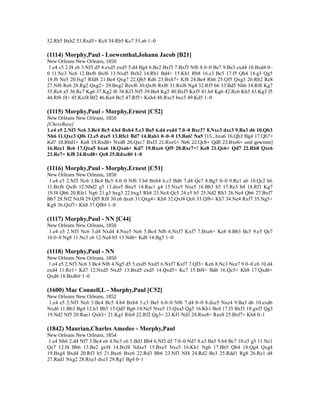52.Rh5 Bxh2 53.Rxd5+ Kc8 54.Rb5 Kc7 55.a6 1–0
(1114) Morphy,Paul - Loewenthal,Johann Jacob [B21]
New Orleans New Orleans, 1850
1.e4 c5 2.f4 e6 3.Nf3 d5 4.exd5 exd5 5.d4 Bg4 6.Be2 Bxf3 7.Bxf3 Nf6 8.0–0 Be7 9.Be3 cxd4 10.Bxd4 0–
0 11.Nc3 Nc6 12.Bxf6 Bxf6 13.Nxd5 Bxb2 14.Rb1 Bd4+ 15.Kh1 Rb8 16.c3 Bc5 17.f5 Qh4 18.g3 Qg5
19.f6 Ne5 20.fxg7 Rfd8 21.Be4 Qxg7 22.Qh5 Rd6 23.Bxh7+ Kf8 24.Be4 Rh6 25.Qf5 Qxg3 26.Rb2 Re8
27.Nf6 Re6 28.Rg2 Qxg2+ 29.Bxg2 Rexf6 30.Qxf6 Rxf6 31.Rxf6 Ng4 32.Rf5 b6 33.Bd5 Nh6 34.Rf6 Kg7
35.Rc6 a5 36.Rc7 Kg6 37.Kg2 f6 38.Kf3 Nf5 39.Be4 Kg5 40.Bxf5 Kxf5 41.h4 Kg6 42.Rc6 Kh5 43.Kg3 f5
44.Rf6 f4+ 45.Kxf4 Bf2 46.Ke4 Bc5 47.Rf5+ Kxh4 48.Rxc5 bxc5 49.Kd5 1–0
(1115) Morphy,Paul - Morphy,Ernest [C52]
New Orleans New Orleans, 1850
[ChessBase]
1.e4 e5 2.Nf3 Nc6 3.Bc4 Bc5 4.b4 Bxb4 5.c3 Ba5 6.d4 exd4 7.0–0 Bxc3? 8.Nxc3 dxc3 9.Ba3 d6 10.Qb3
Nh6 11.Qxc3 Qf6 12.e5 dxe5 13.Rfe1 Bd7 14.Rab1 0–0–0 15.Ba6! Na5 [15...bxa6 16.Qb3 Bg4 17.Qb7+
Kd7 18.Rbd1+ Ke8 19.Rxd8+ Nxd8 20.Qxc7 Bxf3 21.Rxe5+ Ne6 22.Qc8+ Qd8 23.Rxe6+ und gewinnt]
16.Rec1 Bc6 17.Qxa5 bxa6 18.Qxa6+ Kd7 19.Rxc6 Qf5 20.Rxc7+! Ke8 21.Qc6+ Qd7 22.Rb8 Qxc6
23.Re7+ Kf8 24.Rxd8+ Qe8 25.Rdxe8# 1–0
(1116) Morphy,Paul - Morphy,Ernest [C51]
New Orleans New Orleans, 1850
1.e4 e5 2.Nf3 Nc6 3.Bc4 Bc5 4.0–0 Nf6 5.b4 Bxb4 6.c3 Bd6 7.d4 Qe7 8.Bg5 0–0 9.Re1 a6 10.Qc2 h6
11.Bxf6 Qxf6 12.Nbd2 g5 13.dxe5 Bxe5 14.Rac1 g4 15.Nxe5 Nxe5 16.Bb3 h5 17.Re3 h4 18.Rf1 Kg7
19.f4 Qb6 20.Rfe1 Ng6 21.g3 hxg3 22.hxg3 Rh8 23.Nc4 Qc5 24.e5 b5 25.Nd2 Rh3 26.Ne4 Qb6 27.Bxf7
Bb7 28.Nf2 Nxf4 29.Qf5 Rf8 30.e6 dxe6 31.Qxg4+ Kh8 32.Qxf4 Qc6 33.Qf6+ Kh7 34.Ne4 Rxf7 35.Ng5+
Kg8 36.Qxf7+ Kh8 37.Qf8# 1–0
(1117) Morphy,Paul - NN [C44]
New Orleans New Orleans, 1850
1.e4 e5 2.Nf3 Nc6 3.d4 Nxd4 4.Nxe5 Ne6 5.Bc4 Nf6 6.Nxf7 Kxf7 7.Bxe6+ Ke8 8.Bb3 Bc5 9.e5 Qe7
10.0–0 Ng8 11.Nc3 c6 12.Ne4 b5 13.Nd6+ Kd8 14.Bg5 1–0
(1118) Morphy,Paul - NN
New Orleans New Orleans, 1850
1.e4 e5 2.Nf3 Nc6 3.Bc4 Nf6 4.Ng5 d5 5.exd5 Nxd5 6.Nxf7 Kxf7 7.Qf3+ Ke6 8.Nc3 Nce7 9.0–0 c6 10.d4
exd4 11.Re1+ Kd7 12.Nxd5 Nxd5 13.Bxd5 cxd5 14.Qxd5+ Kc7 15.Bf4+ Bd6 16.Qc5+ Kb8 17.Qxd6+
Qxd6 18.Bxd6# 1–0
(1600) Mac Connell,L - Morphy,Paul [C52]
New Orleans New Orleans, 1852
1.e4 e5 2.Nf3 Nc6 3.Bc4 Bc5 4.b4 Bxb4 5.c3 Ba5 6.0–0 Nf6 7.d4 0–0 8.dxe5 Nxe4 9.Ba3 d6 10.exd6
Nxd6 11.Bb3 Bg4 12.h3 Bh5 13.Qd5 Bg6 14.Ne5 Nxe5 15.Qxa5 Qg5 16.Kh1 Be4 17.f3 Bxf3 18.gxf3 Qg3
19.Nd2 Nf5 20.Rae1 Qxh3+ 21.Kg1 Rfe8 22.Rf2 Qg3+ 23.Kf1 Nd3 24.Rxe8+ Rxe8 25.Bxf7+ Kh8 0–1
(1842) Maurian,Charles Amedee - Morphy,Paul
New Orleans New Orleans, 1854
1.e4 Nh6 2.d4 Nf7 3.Bc4 e6 4.Nc3 c6 5.Bd3 Bb4 6.Nf3 d5 7.0–0 Nd7 8.a3 Ba5 9.b4 Bc7 10.e5 g5 11.Ne1
Qe7 12.f4 Bb6 13.Be2 gxf4 14.Bxf4 Ndxe5 15.Bxe5 Nxe5 16.Kh1 Ng6 17.Bh5 Qh4 18.Qg4 Qxg4
19.Bxg4 Bxd4 20.Rf3 h5 21.Bxe6 Bxe6 22.Rd3 Bb6 23.Nf3 Nf4 24.Rd2 Be3 25.Rdd1 Rg8 26.Re1 d4
27.Rad1 Nxg2 28.Rxe3 dxe3 29.Rg1 Bg4 0–1
 