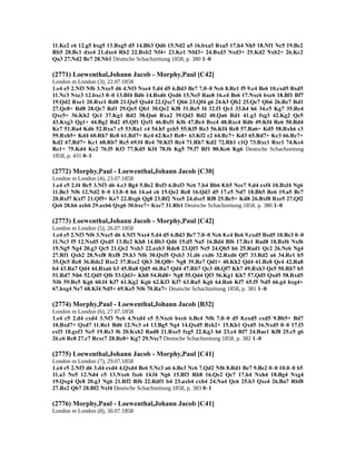 11.Ke2 c6 12.g5 hxg5 13.Bxg5 d5 14.Bb3 Qd6 15.Nd2 a5 16.bxa5 Rxa5 17.h4 Nh5 18.Nf1 Nc5 19.Bc2
Rb5 20.Bc1 dxe4 21.dxe4 Rb2 22.Bxb2 Nf4+ 23.Ke1 Nfd3+ 24.Bxd3 Nxd3+ 25.Kd2 Nxb2+ 26.Kc2
Qa3 27.Nd2 Bc7 28.Nb1 Deutsche Schachzeitung 1858, p. 380 1–0
(2771) Loewenthal,Johann Jacob - Morphy,Paul [C42]
London m London (3), 22.07.1858
1.e4 e5 2.Nf3 Nf6 3.Nxe5 d6 4.Nf3 Nxe4 5.d4 d5 6.Bd3 Be7 7.0–0 Nc6 8.Re1 f5 9.c4 Be6 10.cxd5 Bxd5
11.Nc3 Nxc3 12.bxc3 0–0 13.Bf4 Bd6 14.Bxd6 Qxd6 15.Ne5 Rae8 16.c4 Be6 17.Nxc6 bxc6 18.Bf1 Bf7
19.Qd2 Rxe1 20.Rxe1 Rd8 21.Qa5 Qxd4 22.Qxc7 Qb6 23.Qf4 g6 24.h3 Qb2 25.Qc7 Qb6 26.Re7 Rd1
27.Qc8+ Rd8 28.Qc7 Rd1 29.Qe5 Qb1 30.Qe2 Kf8 31.Re5 f4 32.f3 Qc1 33.h4 h6 34.c5 Kg7 35.Re4
Qxc5+ 36.Kh2 Qc1 37.Kg1 Rd2 38.Qa6 Rxa2 39.Qd3 Rd2 40.Qa6 Rd1 41.g3 fxg3 42.Kg2 Qc5
43.Kxg3 Qg1+ 44.Bg2 Rd2 45.Qf1 Qxf1 46.Bxf1 Kf6 47.Bc4 Bxc4 48.Rxc4 Rd6 49.Kf4 Re6 50.Rd4
Ke7 51.Ra4 Kd6 52.Rxa7 c5 53.Ra1 c4 54.h5 gxh5 55.Kf5 Re3 56.Kf4 Re8 57.Ra6+ Kd5 58.Rxh6 c3
59.Rxh5+ Kd4 60.Rh7 Rc8 61.Rd7+ Kc4 62.Ke3 Re8+ 63.Kf2 c2 64.Rc7+ Kd3 65.Rd7+ Kc3 66.Rc7+
Kd2 67.Rd7+ Kc1 68.Rb7 Re5 69.f4 Re4 70.Kf3 Rc4 71.Rh7 Kd2 72.Rh1 c1Q 73.Rxc1 Rxc1 74.Ke4
Re1+ 75.Kd4 Ke2 76.f5 Kf3 77.Kd5 Kf4 78.f6 Kg5 79.f7 Rf1 80.Ke6 Kg6 Deutsche Schachzeitung
1858, p. 431 0–1
(2772) Morphy,Paul - Loewenthal,Johann Jacob [C30]
London m London (4), 23.07.1858
1.e4 e5 2.f4 Bc5 3.Nf3 d6 4.c3 Bg4 5.Be2 Bxf3 6.Bxf3 Nc6 7.b4 Bb6 8.b5 Nce7 9.d4 exf4 10.Bxf4 Ng6
11.Be3 Nf6 12.Nd2 0–0 13.0–0 h6 14.a4 c6 15.Qe2 Re8 16.Qd3 d5 17.e5 Nd7 18.Bh5 Re6 19.a5 Bc7
20.Rxf7 Kxf7 21.Qf5+ Ke7 22.Bxg6 Qg8 23.Bf2 Nxe5 24.dxe5 Rf8 25.Bc5+ Kd8 26.Bxf8 Rxe5 27.Qf2
Qe6 28.b6 axb6 29.axb6 Qxg6 30.bxc7+ Kxc7 31.Rb1 Deutsche Schachzeitung 1858, p. 380 1–0
(2773) Loewenthal,Johann Jacob - Morphy,Paul [C42]
London m London (5), 26.07.1858
1.e4 e5 2.Nf3 Nf6 3.Nxe5 d6 4.Nf3 Nxe4 5.d4 d5 6.Bd3 Be7 7.0–0 Nc6 8.c4 Be6 9.cxd5 Bxd5 10.Be3 0–0
11.Nc3 f5 12.Nxd5 Qxd5 13.Bc2 Kh8 14.Bb3 Qd6 15.d5 Na5 16.Bd4 Bf6 17.Re1 Rad8 18.Bxf6 Nxf6
19.Ng5 Ng4 20.g3 Qc5 21.Qe2 Nxb3 22.axb3 Rde8 23.Qf3 Ne5 24.Qh5 h6 25.Rad1 Qc2 26.Ne6 Ng4
27.Rf1 Qxb2 28.Nxf8 Rxf8 29.h3 Nf6 30.Qxf5 Qxb3 31.d6 cxd6 32.Rxd6 Qf7 33.Rd2 a6 34.Re1 b5
35.Qc5 Re8 36.Rde2 Rxe2 37.Rxe2 Qb3 38.Qf8+ Ng8 39.Re7 Qd1+ 40.Kh2 Qd4 41.Re8 Qc4 42.Ra8
b4 43.Ra7 Qd4 44.Rxa6 b3 45.Ra8 Qd5 46.Ra7 Qd4 47.Rb7 Qc3 48.Qf7 Kh7 49.Rxb3 Qe5 50.Rb7 h5
51.Rd7 Nh6 52.Qd5 Qf6 53.Qd3+ Kh8 54.Rd8+ Ng8 55.Qd4 Qf3 56.Kg1 Kh7 57.Qd5 Qxd5 58.Rxd5
Nf6 59.Re5 Kg6 60.f4 Kf7 61.Kg2 Kg6 62.Kf3 Kf7 63.Ra5 Kg6 64.Ra6 Kf7 65.f5 Nd5 66.g4 hxg4+
67.hxg4 Ne7 68.Kf4 Nd5+ 69.Ke5 Nf6 70.Ra7+ Deutsche Schachzeitung 1858, p. 381 1–0
(2774) Morphy,Paul - Loewenthal,Johann Jacob [B32]
London m London (6), 27.07.1858
1.e4 c5 2.d4 cxd4 3.Nf3 Nc6 4.Nxd4 e5 5.Nxc6 bxc6 6.Bc4 Nf6 7.0–0 d5 8.exd5 cxd5 9.Bb5+ Bd7
10.Bxd7+ Qxd7 11.Re1 Bd6 12.Nc3 e4 13.Bg5 Ng4 14.Qxd5 Bxh2+ 15.Kh1 Qxd5 16.Nxd5 0–0 17.f3
exf3 18.gxf3 Ne5 19.Re3 f6 20.Kxh2 Rad8 21.Rxe5 fxg5 22.Kg3 h6 23.c4 Rf7 24.Rae1 Kf8 25.c5 g6
26.c6 Rc8 27.c7 Rcxc7 28.Re8+ Kg7 29.Nxc7 Deutsche Schachzeitung 1858, p. 382 1–0
(2775) Loewenthal,Johann Jacob - Morphy,Paul [C41]
London m London (7), 29.07.1858
1.e4 e5 2.Nf3 d6 3.d4 exd4 4.Qxd4 Be6 5.Nc3 a6 6.Be3 Nc6 7.Qd2 Nf6 8.Rd1 Be7 9.Be2 0–0 10.0–0 b5
11.a3 Ne5 12.Nd4 c5 13.Nxe6 fxe6 14.f4 Ng6 15.Bf3 Rb8 16.Qe2 Qc7 17.h4 Nxh4 18.Bg4 Nxg4
19.Qxg4 Qc8 20.g3 Ng6 21.Rf2 Rf6 22.Rdf1 b4 23.axb4 cxb4 24.Na4 Qc6 25.b3 Qxe4 26.Ba7 Rbf8
27.Re2 Qb7 28.Bf2 Nxf4 Deutsche Schachzeitung 1858, p. 383 0–1
(2776) Morphy,Paul - Loewenthal,Johann Jacob [C41]
London m London (8), 30.07.1858
 