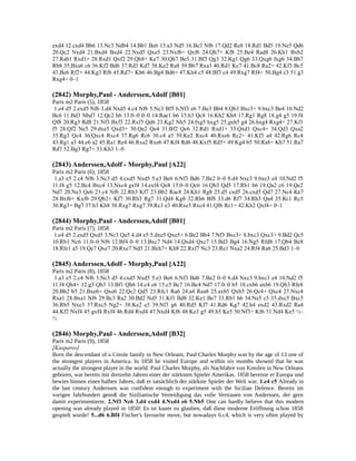 exd4 12.cxd4 Bb6 13.Nc3 Ndb4 14.Bb1 Be6 15.a3 Nd5 16.Be3 Nf6 17.Qd2 Re8 18.Rd1 Bd5 19.Ne5 Qd6
20.Qc2 Nxd4 21.Bxd4 Bxd4 22.Nxd5 Qxe5 23.Nxf6+ Qxf6 24.Qh7+ Kf8 25.Be4 Rad8 26.Kh1 Bxb2
27.Rab1 Rxd1+ 28.Rxd1 Qxf2 29.Qh8+ Ke7 30.Qh7 Be5 31.Bf3 Qg3 32.Kg1 Qg6 33.Qxg6 fxg6 34.Bb7
Rb8 35.Bxa6 c6 36.Kf2 Bd6 37.Rd3 Kd7 38.Ke2 Ra8 39.Bb7 Rxa3 40.Rd1 Kc7 41.Bc8 Ra2+ 42.Kf3 Bc5
43.Be6 Rf2+ 44.Kg3 Rf6 45.Rd7+ Kb6 46.Bg4 Bd6+ 47.Kh4 c5 48.Bf3 c4 49.Rxg7 Rf4+ 50.Bg4 c3 51.g3
Rxg4+ 0–1
(2842) Morphy,Paul - Anderssen,Adolf [B01]
Paris m2 Paris (5), 1858
1.e4 d5 2.exd5 Nf6 3.d4 Nxd5 4.c4 Nf6 5.Nc3 Bf5 6.Nf3 e6 7.Be3 Bb4 8.Qb3 Bxc3+ 9.bxc3 Be4 10.Nd2
Bc6 11.Bd3 Nbd7 12.Qc2 h6 13.0–0 0–0 14.Rae1 b6 15.h3 Qc8 16.Kh2 Kh8 17.Rg1 Rg8 18.g4 g5 19.f4
Qf8 20.Rg3 Rd8 21.Nf3 Bxf3 22.Rxf3 Qd6 23.Kg2 Nh5 24.fxg5 hxg5 25.gxh5 g4 26.hxg4 Rxg4+ 27.Kf1
f5 28.Qf2 Ne5 29.dxe5 Qxd3+ 30.Qe2 Qe4 31.Bf2 Qc6 32.Rd1 Rxd1+ 33.Qxd1 Qxc4+ 34.Qd3 Qxa2
35.Rg3 Qc4 36.Qxc4 Rxc4 37.Rg6 Rc6 38.c4 a5 39.Ke2 Rxc4 40.Rxe6 Rc2+ 41.Kf3 a4 42.Rg6 Rc4
43.Rg1 a3 44.e6 a2 45.Ra1 Re4 46.Rxa2 Rxe6 47.Kf4 Rd6 48.Kxf5 Rd5+ 49.Kg4 b5 50.Ra8+ Kh7 51.Ra7
Rd7 52.Bg3 Rg7+ 53.Kh3 1–0
(2843) Anderssen,Adolf - Morphy,Paul [A22]
Paris m2 Paris (6), 1858
1.a3 e5 2.c4 Nf6 3.Nc3 d5 4.cxd5 Nxd5 5.e3 Be6 6.Nf3 Bd6 7.Be2 0–0 8.d4 Nxc3 9.bxc3 e4 10.Nd2 f5
11.f4 g5 12.Bc4 Bxc4 13.Nxc4 gxf4 14.exf4 Qe8 15.0–0 Qc6 16.Qb3 Qd5 17.Rb1 b6 18.Qa2 c6 19.Qe2
Nd7 20.Ne3 Qe6 21.c4 Nf6 22.Rb3 Kf7 23.Bb2 Rac8 24.Kh1 Rg8 25.d5 cxd5 26.cxd5 Qd7 27.Nc4 Ke7
28.Bxf6+ Kxf6 29.Qb2+ Kf7 30.Rh3 Rg7 31.Qd4 Kg8 32.Rh6 Bf8 33.d6 Rf7 34.Rh3 Qa4 35.Rc1 Rc5
36.Rg3+ Bg7 37.h3 Kh8 38.Rxg7 Rxg7 39.Rc3 e3 40.Rxe3 Rxc4 41.Qf6 Rc1+ 42.Kh2 Qxf4+ 0–1
(2844) Morphy,Paul - Anderssen,Adolf [B01]
Paris m2 Paris (7), 1858
1.e4 d5 2.exd5 Qxd5 3.Nc3 Qa5 4.d4 e5 5.dxe5 Qxe5+ 6.Be2 Bb4 7.Nf3 Bxc3+ 8.bxc3 Qxc3+ 9.Bd2 Qc5
10.Rb1 Nc6 11.0–0 Nf6 12.Bf4 0–0 13.Bxc7 Nd4 14.Qxd4 Qxc7 15.Bd3 Bg4 16.Ng5 Rfd8 17.Qb4 Bc8
18.Rfe1 a5 19.Qe7 Qxe7 20.Rxe7 Nd5 21.Bxh7+ Kh8 22.Rxf7 Nc3 23.Re1 Nxa2 24.Rf4 Ra6 25.Bd3 1–0
(2845) Anderssen,Adolf - Morphy,Paul [A22]
Paris m2 Paris (8), 1858
1.a3 e5 2.c4 Nf6 3.Nc3 d5 4.cxd5 Nxd5 5.e3 Be6 6.Nf3 Bd6 7.Be2 0–0 8.d4 Nxc3 9.bxc3 e4 10.Nd2 f5
11.f4 Qh4+ 12.g3 Qh3 13.Bf1 Qh6 14.c4 c6 15.c5 Bc7 16.Bc4 Nd7 17.0–0 b5 18.cxb6 axb6 19.Qb3 Rfe8
20.Bb2 b5 21.Bxe6+ Qxe6 22.Qc2 Qd5 23.Rfc1 Ra6 24.a4 Rea8 25.axb5 Qxb5 26.Qc4+ Qxc4 27.Nxc4
Rxa1 28.Bxa1 Nf6 29.Bc3 Ra2 30.Bd2 Nd5 31.Kf1 Bd8 32.Ke1 Be7 33.Rb1 h6 34.Ne5 c5 35.dxc5 Bxc5
36.Rb5 Nxe3 37.Rxc5 Ng2+ 38.Ke2 e3 39.Nf3 g6 40.Rd5 Kf7 41.Rd6 Kg7 42.h4 exd2 43.Rxd2 Ra4
44.Kf2 Nxf4 45.gxf4 Rxf4 46.Rd4 Rxd4 47.Nxd4 Kf6 48.Ke3 g5 49.h5 Ke5 50.Nf3+ Kf6 51.Nd4 Ke5 ½–
½
(2846) Morphy,Paul - Anderssen,Adolf [B32]
Paris m2 Paris (9), 1858
[Kasparov]
Born the descendant of a Creole family in New Orleans, Paul Charles Morphy was by the age of 13 one of
the strongest players in America. In 1858 he visited Europe and within six months showed that he was
actually the strongest player in the world. Paul Charles Morphy, als Nachfahre von Kreolen in New Orleans
geboren, war bereits mit dreizehn Jahren einer der stärksten Spieler Amerikas. 1858 bereiste er Europa und
bewies binnen eines halben Jahres, daß er tatsächlich der stärkste Spieler der Welt war. 1.e4 c5 Already in
the last century Anderssen was confident enough to experiment with the Sicilian Defence. Bereits im
vorigen Jahrhundert genoß die Sizilianische Verteidigung das volle Vertrauen von Anderssen, der gern
damit experimentierte. 2.Nf3 Nc6 3.d4 cxd4 4.Nxd4 e6 5.Nb5 One can hardly believe that this modern
opening was already played in 1858! Es ist kaum zu glauben, daß diese moderne Eröffnung schon 1858
gespielt wurde! 5...d6 6.Bf4 Fischer's favourite move, but nowadays 6.c4, which is very often played by
 