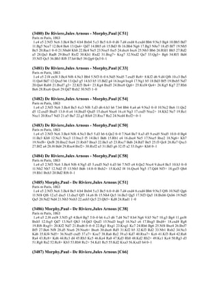 (3480) De Riviere,Jules Arnous - Morphy,Paul [C51]
Paris m Paris, 1863
1.e4 e5 2.Nf3 Nc6 3.Bc4 Bc5 4.b4 Bxb4 5.c3 Bc5 6.0–0 d6 7.d4 exd4 8.cxd4 Bb6 9.Nc3 Bg4 10.Bb5 Bd7
11.Bg5 Nce7 12.Bc4 Be6 13.Qa4+ Qd7 14.Bb5 c6 15.Bd3 f6 16.Bh4 Ng6 17.Bg3 N8e7 18.d5 Bf7 19.Nb5
Bc5 20.Rac1 0–0 21.Nbd4 Kh8 22.Bc4 Ne5 23.Nxe5 fxe5 24.dxc6 bxc6 25.Nb3 Bb6 26.Rfd1 Bh5 27.Rd2
a5 28.Qa3 Rad8 29.Bxe5 Rxf2 30.Kh1 Rxd2 31.Bxg7+ Kxg7 32.Nxd2 Qa7 33.Qg3+ Bg6 34.Rf1 Bd4
35.Nf3 Qc5 36.Bb3 Rf8 37.h4 Be5 38.Qg4 Qe3 0–1
(3481) De Riviere,Jules Arnous - Morphy,Paul [C33]
Paris m Paris, 1863
1.e4 e5 2.f4 exf4 3.Bc4 Nf6 4.Nc3 Bb4 5.Nf3 0–0 6.Nd5 Nxd5 7.exd5 Re8+ 8.Kf2 d6 9.d4 Qf6 10.c3 Ba5
11.Qa4 Bd7 12.Qxa5 b6 13.Qa3 g5 14.h3 h5 15.Bd2 g4 16.hxg4 hxg4 17.Ng1 b5 18.Bd3 Bf5 19.Bxb5 Nd7
20.Qa4 Rab8 21.Bxd7 g3+ 22.Kf3 Be4+ 23.Kg4 Bxd5 24.Bxe8 Qg6+ 25.Kxf4 Qe4+ 26.Kg5 Kg7 27.Rh6
Be6 28.Rxe6 Qxe6 29.Qd7 Rxb2 30.Nf3 1–0
(3482) De Riviere,Jules Arnous - Morphy,Paul [C54]
Paris m Paris, 1863
1.e4 e5 2.Nf3 Nc6 3.Bc4 Bc5 4.c3 Nf6 5.d3 d6 6.h3 h6 7.b4 Bb6 8.a4 a6 9.Na3 0–0 10.Nc2 Be6 11.Qe2
d5 12.exd5 Bxd5 13.0–0 e4 14.Bxd5 Qxd5 15.dxe4 Nxe4 16.c4 Ng3 17.cxd5 Nxe2+ 18.Kh2 Ne7 19.Re1
Nxc1 20.Rxe7 Nd3 21.a5 Ba7 22.g3 Rfe8 23.Rxc7 Re2 24.Ncd4 Rxf2+ 0–1
(3483) De Riviere,Jules Arnous - Morphy,Paul [C50]
Paris m Paris, 1863
1.e4 e5 2.Nf3 Nc6 3.Bc4 Nf6 4.Nc3 Bc5 5.d3 h6 6.Qe2 0–0 7.Na4 Be7 8.a3 d5 9.exd5 Nxd5 10.0–0 Bg4
11.Be3 Kh8 12.Nc3 Nxc3 13.bxc3 f5 14.Bc1 Bd6 15.Rb1 e4 16.dxe4 Ne5 17.Nxe5 Bxe2 18.Ng6+ Kh7
19.Nxf8+ Qxf8 20.Bxe2 fxe4 21.Rxb7 Bxa3 22.Be3 a5 23.Rxc7 Bd6 24.Rd7 Be5 25.f3 Qc8 26.Re7 Qxc3
27.Bf2 a4 28.f4 Bd4 29.Rxe4 Bxf2+ 30.Rxf2 a3 31.Bd3 g6 32.f5 a2 33.fxg6+ Kh8 0–1
(3484) De Riviere,Jules Arnous - Morphy,Paul [C58]
Paris m Paris, 1863
1.e4 e5 2.Nf3 Nc6 3.Bc4 Nf6 4.Ng5 d5 5.exd5 Na5 6.d3 h6 7.Nf3 e4 8.Qe2 Nxc4 9.dxc4 Bc5 10.h3 0–0
11.Nh2 Nh7 12.Nd2 f5 13.Nb3 Bd6 14.0–0 Bxh2+ 15.Kxh2 f4 16.Qxe4 Ng5 17.Qd4 Nf3+ 18.gxf3 Qh4
19.Rh1 Bxh3 20.Bd2 Rf6 0–1
(3485) Morphy,Paul - De Riviere,Jules Arnous [C51]
Paris m Paris, 1863
1.e4 e5 2.Nf3 Nc6 3.Bc4 Bc5 4.b4 Bxb4 5.c3 Bc5 6.0–0 d6 7.d4 exd4 8.cxd4 Bb6 9.Nc3 Qf6 10.Nd5 Qg6
11.Nf4 Qf6 12.e5 dxe5 13.dxe5 Qf5 14.e6 f6 15.Nh4 Qc5 16.Be3 Qg5 17.Nf3 Qa5 18.Bxb6 Qxb6 19.Nd5
Qa5 20.Nd2 Nd4 21.Nb3 Nxb3 22.axb3 Qc5 23.Qh5+ Kd8 24.Rad1 1–0
(3486) Morphy,Paul - De Riviere,Jules Arnous [C38]
Paris m Paris, 1863
1.e4 e5 2.f4 exf4 3.Nf3 g5 4.Bc4 Bg7 5.0–0 h6 6.c3 d6 7.d4 Ne7 8.h4 Ng6 9.h5 Ne7 10.g3 Bg4 11.gxf4
Bxh5 12.fxg5 Qd7 13.Ne5 Qh3 14.Qd3 Qxd3 15.Nxd3 hxg5 16.Na3 c6 17.Bxg5 Bxd4+ 18.cxd4 Rg8
19.Rf6 Rxg5+ 20.Kf2 Nd7 21.Rxd6 0–0–0 22.Rg1 Rxg1 23.Kxg1 Kc7 24.Rh6 Bg6 25.Nf4 Bxe4 26.Bxf7
Bf5 27.Be6 Nf8 28.d5 Nxe6 29.Nxe6+ Bxe6 30.dxe6 Rd5 31.Kf2 b5 32.Kf3 Rd2 33.Nb1 Rxb2 34.Nc3
Kd6 35.Kf4 Nd5+ 36.Nxd5 cxd5 37.e7+ Kxe7 38.Ra6 Re2 39.a3 Kd7 40.Rxa7+ Kc6 41.Kf3 Re4 42.Ra8
Ra4 43.Rc8+ Kd6 44.Rc3 d4 45.Rb3 Kc5 46.Ke4 Ra8 47.Kd3 Rh8 48.Kd2 Rh2+ 49.Kc1 Kc4 50.Rg3 d3
51.Rg8 Ra2 52.Rc8+ Kb3 53.Rb8 Rc2+ 54.Kd1 Rc5 55.Kd2 Kxa3 56.Kxd3 b4 0–1
(3487) Morphy,Paul - De Riviere,Jules Arnous [C66]
 