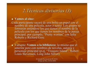 II Jornada Provincial de EE.OO.II.II Jornada Provincial de EE.OO.II.
(Palma del R(Palma del Ríío, 20o, 20--XIXI--2009)2009)
1010
2.T2.Téécnicas divisorias (3)cnicas divisorias (3)
Vamos al cine:Vamos al cine:
Cada participante sacarCada participante sacaráá de una bolsa un papel con elde una bolsa un papel con el
nombre de una pelnombre de una pelíícula, actor o actriz. Los grupos secula, actor o actriz. Los grupos se
formarformaráán unin uniééndose los que tienen el nombre de landose los que tienen el nombre de la
pelpelíícula con los que tienen los nombres de la parejacula con los que tienen los nombres de la pareja
principal, por ejemplo,principal, por ejemplo, ““PrettyPretty womanwoman”” con Juliacon Julia
Roberts y RichardRoberts y Richard GereGere..
Variante:Variante: Vamos a la bibliotecaVamos a la biblioteca: lo mismo que el: lo mismo que el
anterior pero con nombres de novelas, autores yanterior pero con nombres de novelas, autores y
personaje principal (personaje principal (p.ejp.ej.. ““TreasureTreasure IslandIsland””, Robert, Robert
Louis Stevenson, Long JohnLouis Stevenson, Long John SilverSilver).).
 