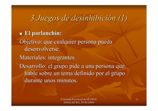 II Jornada Provincial de EE.OO.II.II Jornada Provincial de EE.OO.II.
(Palma del R(Palma del Ríío, 20o, 20--XIXI--2009)2009)
1111
3.Juegos de desinhibici3.Juegos de desinhibicióón (1)n (1)
El parlanchEl parlanchíín:n:
Objetivo: que cualquier persona puedaObjetivo: que cualquier persona pueda
desenvolverse.desenvolverse.
Materiales: integrantes.Materiales: integrantes.
Desarrollo: el grupo pide a una persona queDesarrollo: el grupo pide a una persona que
hable sobre un tema definido por el grupohable sobre un tema definido por el grupo
durante unos minutos.durante unos minutos.
 