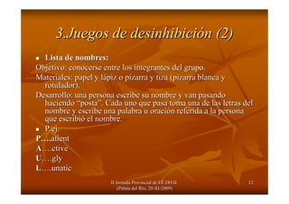 II Jornada Provincial de EE.OO.II.II Jornada Provincial de EE.OO.II.
(Palma del R(Palma del Ríío, 20o, 20--XIXI--2009)2009)
1212
3.Juegos de desinhibici3.Juegos de desinhibicióón (2)n (2)
Lista de nombres:Lista de nombres:
Objetivo: conocerse entre los integrantes del grupo.Objetivo: conocerse entre los integrantes del grupo.
Materiales: papel y lMateriales: papel y láápiz o pizarra y tiza (pizarra blanca ypiz o pizarra y tiza (pizarra blanca y
rotulador).rotulador).
Desarrollo: una persona escribe su nombre y van pasandoDesarrollo: una persona escribe su nombre y van pasando
haciendohaciendo ““postaposta””. Cada uno que pasa toma una de las letras del. Cada uno que pasa toma una de las letras del
nombre y escribe una palabra u oracinombre y escribe una palabra u oracióón referida a la personan referida a la persona
que escribique escribióó el nombre.el nombre.
P.ejP.ej..
PP……..atientatient
AA……..ctivective
UU……..glygly
LL……..unaticunatic
 