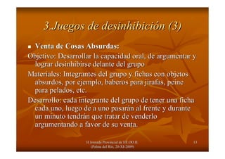 II Jornada Provincial de EE.OO.II.II Jornada Provincial de EE.OO.II.
(Palma del R(Palma del Ríío, 20o, 20--XIXI--2009)2009)
1313
3.Juegos de desinhibici3.Juegos de desinhibicióón (3)n (3)
Venta de Cosas Absurdas:Venta de Cosas Absurdas:
Objetivo: Desarrollar la capacidad oral, de argumentar yObjetivo: Desarrollar la capacidad oral, de argumentar y
lograr desinhibirse delante del grupolograr desinhibirse delante del grupo
Materiales: Integrantes del grupo y fichas con objetosMateriales: Integrantes del grupo y fichas con objetos
absurdos, por ejemplo, baberos para jirafas, peineabsurdos, por ejemplo, baberos para jirafas, peine
para pelados, etc.para pelados, etc.
Desarrollo: cada integrante del grupo de tener una fichaDesarrollo: cada integrante del grupo de tener una ficha
cada uno, luego de a uno pasarcada uno, luego de a uno pasaráán al frente y duranten al frente y durante
un minuto tendrun minuto tendráán que tratar de venderlon que tratar de venderlo
argumentando a favor de su venta.argumentando a favor de su venta.
 