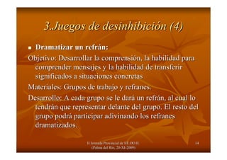 II Jornada Provincial de EE.OO.II.II Jornada Provincial de EE.OO.II.
(Palma del R(Palma del Ríío, 20o, 20--XIXI--2009)2009)
1414
3.Juegos de desinhibici3.Juegos de desinhibicióón (4)n (4)
Dramatizar un refrDramatizar un refráán:n:
Objetivo: Desarrollar la comprensiObjetivo: Desarrollar la comprensióón, la habilidad paran, la habilidad para
comprender mensajes y la habilidad de transferircomprender mensajes y la habilidad de transferir
significados a situaciones concretassignificados a situaciones concretas
Materiales: Grupos de trabajo y refranes.Materiales: Grupos de trabajo y refranes.
Desarrollo: A cada grupo se le darDesarrollo: A cada grupo se le daráá un refrun refráán, al cual lon, al cual lo
tendrtendráán que representar delante del grupo. El resto deln que representar delante del grupo. El resto del
grupo podrgrupo podráá participar adivinando los refranesparticipar adivinando los refranes
dramatizados.dramatizados.
 