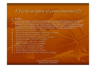 II Jornada Provincial de EE.OO.II.II Jornada Provincial de EE.OO.II.
(Palma del R(Palma del Ríío, 20o, 20--XIXI--2009)2009)
1616
4.T4.Téécnicas para el conocimiento (2)cnicas para el conocimiento (2)
Si fuera.Si fuera.
Uno/a de los participantes (voluntario/a) sale del aula. Los intUno/a de los participantes (voluntario/a) sale del aula. Los integrantes del grupo que han quedado,egrantes del grupo que han quedado,
deciden sobre cudeciden sobre cuáál de ellos se contestarl de ellos se contestaráá, es decir sobre cu, es decir sobre cuáál de los participantes se ha del de los participantes se ha de
responder. Una vez definidoresponder. Una vez definido ééste, se hace regresar al que saliste, se hace regresar al que salióó, el cual comenzar, el cual comenzaráá a interrogara interrogar
al grupo en forma alternada. Este voluntario podral grupo en forma alternada. Este voluntario podráá arriesgar 3 nombres tratando de descubrirarriesgar 3 nombres tratando de descubrir
el participante del grupo sobre el cual se estel participante del grupo sobre el cual se estáá hablando. Las preguntas pueden ser:hablando. Las preguntas pueden ser:
·· Si fuera unSi fuera un áárbolrbol ¿¿cucuáál serl seríía?a? ¿¿ por qupor quéé??
·· Si fuera una parte de la geografSi fuera una parte de la geografííaa ¿¿cucuáál serl seríía?a? ¿¿ por qupor quéé??
Si fuera una mSi fuera una mááquinaquina ¿¿cucuáál serl seríía?a? ¿¿ por qupor quéé??
·· Si fuera un estado climSi fuera un estado climááticotico ¿¿cucuáál serl seríía?a? ¿¿ por qupor quéé??
·· Si fuera un animalSi fuera un animal ¿¿cucuáál serl seríía?a? ¿¿ por qupor quéé??
·· Si fuera un autoSi fuera un auto ¿¿cucuáál serl seríía?a? ¿¿ por qupor quéé??
·· Si fuera perfumeSi fuera perfume ¿¿cucuáál serl seríía?a? ¿¿ por qupor quéé??
·· Si fuera frutaSi fuera fruta ¿¿cucuáál serl seríía?a? ¿¿ por qupor quéé??
·· Si fuera colorSi fuera color ¿¿cucuáál serl seríía?a? ¿¿ por qupor quéé??
·· Si fuera materialSi fuera material ¿¿cucuáál serl seríía?a? ¿¿ por qupor quéé??
·· Si fuera una estaciSi fuera una estacióón del climan del clima ¿¿cucuáál serl seríía?a? ¿¿ por qupor quéé??
 