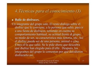 II Jornada Provincial de EE.OO.II.II Jornada Provincial de EE.OO.II.
(Palma del R(Palma del Ríío, 20o, 20--XIXI--2009)2009)
1717
4.T4.Téécnicas para el conocimiento (3)cnicas para el conocimiento (3)
Baile de disfraces.Baile de disfraces.
Un integrante del grupo sale. El resto dialoga sobre elUn integrante del grupo sale. El resto dialoga sobre el
disfraz que le conviene, a la persona que salidisfraz que le conviene, a la persona que salióó, para ir, para ir
a una fiesta de disfraces, teniendo en cuenta sua una fiesta de disfraces, teniendo en cuenta su
comportamiento habitual, su actitud frente al grupo,comportamiento habitual, su actitud frente al grupo,
su modo de ser, su caractersu modo de ser, su caracteríística mstica máás notoria, etc. Ass notoria, etc. Asíí
el disfraz puede ser de una persona, animal o cosa.el disfraz puede ser de una persona, animal o cosa.
Entra el/la que saliEntra el/la que salióó. Se le pide ahora que descubra. Se le pide ahora que descubra
ququéé disfraz han elegido paradisfraz han elegido para éél/ella . Despul/ella . Despuéés, loss, los
integrantes del grupo le comentan por quintegrantes del grupo le comentan por quéé decidierondecidieron
disfrazarlo asdisfrazarlo asíí..
 