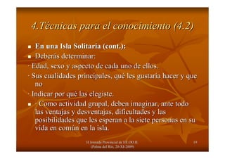 II Jornada Provincial de EE.OO.II.II Jornada Provincial de EE.OO.II.
(Palma del R(Palma del Ríío, 20o, 20--XIXI--2009)2009)
1919
4.T4.Téécnicas para el conocimiento (4.2)cnicas para el conocimiento (4.2)
En una Isla Solitaria (En una Isla Solitaria (cont.cont.):):
DeberDeberáás determinar:s determinar:
·· Edad, sexo y aspecto de cada uno de ellos.Edad, sexo y aspecto de cada uno de ellos.
·· Sus cualidades principales, quSus cualidades principales, quéé les gustarles gustaríía hacer y quea hacer y que
nono
·· Indicar por quIndicar por quéé las elegiste.las elegiste.
·· Como actividad grupal, deben imaginar, ante todoComo actividad grupal, deben imaginar, ante todo
las ventajas y desventajas, dificultades y laslas ventajas y desventajas, dificultades y las
posibilidades que les esperan a la siete personas en suposibilidades que les esperan a la siete personas en su
vida en comvida en comúún en la isla.n en la isla.
 
