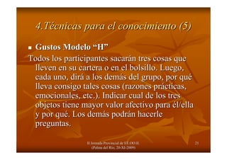 II Jornada Provincial de EE.OO.II.II Jornada Provincial de EE.OO.II.
(Palma del R(Palma del Ríío, 20o, 20--XIXI--2009)2009)
2121
4.T4.Téécnicas para el conocimiento (5)cnicas para el conocimiento (5)
Gustos ModeloGustos Modelo ““HH””
Todos los participantes sacarTodos los participantes sacaráán tres cosas quen tres cosas que
lleven en su cartera o en el bolsillo. Luego,lleven en su cartera o en el bolsillo. Luego,
cada uno, dircada uno, diráá a los dema los demáás del grupo, por qus del grupo, por quéé
lleva consigo tales cosas (razones prlleva consigo tales cosas (razones práácticas,cticas,
emocionales, etc.). Indicar cual de los tresemocionales, etc.). Indicar cual de los tres
objetos tiene mayor valor afectivo paraobjetos tiene mayor valor afectivo para éél/ellal/ella
y por quy por quéé. Los dem. Los demáás podrs podráán hacerlen hacerle
preguntas.preguntas.
 