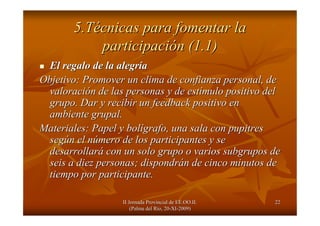 II Jornada Provincial de EE.OO.II.II Jornada Provincial de EE.OO.II.
(Palma del R(Palma del Ríío, 20o, 20--XIXI--2009)2009)
2222
5.T5.Téécnicas para fomentar lacnicas para fomentar la
participaciparticipacióón (1.1)n (1.1)
El regalo de la alegrEl regalo de la alegrííaa
Objetivo: Promover un clima de confianza personal, deObjetivo: Promover un clima de confianza personal, de
valoracivaloracióón de las personas y de estn de las personas y de estíímulo positivo delmulo positivo del
grupo. Dar y recibir un feedback positivo engrupo. Dar y recibir un feedback positivo en
ambiente grupal.ambiente grupal.
Materiales: Papel y bolMateriales: Papel y bolíígrafo, una sala con pupitresgrafo, una sala con pupitres
segsegúún el nn el núúmero de los participantes y semero de los participantes y se
desarrollardesarrollaráá con un solo grupo o varios subgrupos decon un solo grupo o varios subgrupos de
seis a diez personas; dispondrseis a diez personas; dispondráán de cinco minutos den de cinco minutos de
tiempo por participante.tiempo por participante.
 