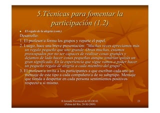 II Jornada Provincial de EE.OO.II.II Jornada Provincial de EE.OO.II.
(Palma del R(Palma del Ríío, 20o, 20--XIXI--2009)2009)
2323
5.T5.Téécnicas para fomentar lacnicas para fomentar la
participaciparticipacióón (1.2)n (1.2)
El regalo de la alegrEl regalo de la alegríía (a (cont.cont.))
Desarrollo:Desarrollo:
1. El profesor/a forma los grupos y reparte el papel.1. El profesor/a forma los grupos y reparte el papel.
2. Luego, hace una breve presentaci2. Luego, hace una breve presentacióón:n: "Muchas veces apreciamos m"Muchas veces apreciamos mááss
un regalo pequeun regalo pequeñño que uno grande. Otras muchas, estamoso que uno grande. Otras muchas, estamos
preocupados por no ser capaces de realizar cosas grandes ypreocupados por no ser capaces de realizar cosas grandes y
dejamos de lado hacer cosas pequedejamos de lado hacer cosas pequeññas aunque tendras aunque tendríían quizan quizáás uns un
gran significado. En la experiencia que sigue vamos a poder hacegran significado. En la experiencia que sigue vamos a poder hacerr
un pequeun pequeñño regalo de alegro regalo de alegríía a cada miembro del grupo".a a cada miembro del grupo".
3. El profesor/a invita a los participantes a que escriban cada3. El profesor/a invita a los participantes a que escriban cada uno ununo un
mensaje de este tipo a cada compamensaje de este tipo a cada compaññero/a de su subgrupo. Mensajeero/a de su subgrupo. Mensaje
que tienda a despertar en cada persona sentimientos positivosque tienda a despertar en cada persona sentimientos positivos
respecto a srespecto a síí mismo.mismo.
 