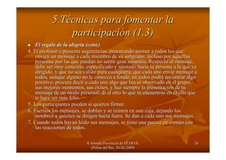 II Jornada Provincial de EE.OO.II.II Jornada Provincial de EE.OO.II.
(Palma del R(Palma del Ríío, 20o, 20--XIXI--2009)2009)
2424
5.T5.Téécnicas para fomentar lacnicas para fomentar la
participaciparticipacióón (1.3)n (1.3)
El regalo de la alegrEl regalo de la alegríía (a (cont.cont.))
4. El profesor/a presenta sugerencias, procurando animar a todos4. El profesor/a presenta sugerencias, procurando animar a todos los quelos que
envenvííen un mensaje a cada miembro de su subgrupo, incluso por aquellaen un mensaje a cada miembro de su subgrupo, incluso por aquellass
personas por las que puedan no sentir gran simpatpersonas por las que puedan no sentir gran simpatíía. Respecto al mensaje,a. Respecto al mensaje,
debe ser muy concreto, especificado y ajustado hacia la personadebe ser muy concreto, especificado y ajustado hacia la persona a la que vaa la que va
dirigido, y que no sea vdirigido, y que no sea váálido para cualquiera; que cada uno envlido para cualquiera; que cada uno envííe mensaje ae mensaje a
todos, aunque alguno no le conozca a fondo, en todos podrtodos, aunque alguno no le conozca a fondo, en todos podráá encontrar algoencontrar algo
positivo; procura decir a cada uno algo que hayas observado en epositivo; procura decir a cada uno algo que hayas observado en el grupo,l grupo,
sus mejores momentos, sussus mejores momentos, sus ééxitos, y haz siempre la presentacixitos, y haz siempre la presentacióón de tun de tu
mensaje de un modo personal; di al otro lo que tmensaje de un modo personal; di al otro lo que túú encuentras enencuentras en éél/ella quel/ella que
te hace ser mte hace ser máás feliz.s feliz.
5. Los participantes pueden si quieren firmar.5. Los participantes pueden si quieren firmar.
6. Escritos los mensajes, se doblan y se re6. Escritos los mensajes, se doblan y se reúúnen en una caja, dejando losnen en una caja, dejando los
nombres a quienes se dirigen hacia fuera. Se dan a cada uno susnombres a quienes se dirigen hacia fuera. Se dan a cada uno sus mensajes.mensajes.
7. Cuando todos hayan le7. Cuando todos hayan leíído sus mensajes, se tiene una puesta en comdo sus mensajes, se tiene una puesta en comúún conn con
las reacciones de todos.las reacciones de todos.
 
