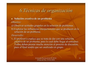 II Jornada Provincial de EE.OO.II.II Jornada Provincial de EE.OO.II.
(Palma del R(Palma del Ríío, 20o, 20--XIXI--2009)2009)
2626
6.T6.Téécnicas de organizacicnicas de organizacióónn
SoluciSolucióón creativa de un probleman creativa de un problema
Objetivo:Objetivo:
a) Observar actitudes grupales en la solucia) Observar actitudes grupales en la solucióón de problemas.n de problemas.
b) Explorar las influencias interpersonales que se producen en lb) Explorar las influencias interpersonales que se producen en laa
solucisolucióón de un problema.n de un problema.
Desarrollo:Desarrollo:
1. El profesor/a explica que se trata de dar con una soluci1. El profesor/a explica que se trata de dar con una solucióónn
creativa de un problema; para lo cual debe llegar al consenso.creativa de un problema; para lo cual debe llegar al consenso.
Todos deben prestar mucha atenciTodos deben prestar mucha atencióón al proceso de discusin al proceso de discusióón,n,
pues al final tendrpues al final tendráá que ser analizado en grupo.que ser analizado en grupo.
 