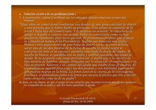 II Jornada Provincial de EE.OO.II.II Jornada Provincial de EE.OO.II.
(Palma del R(Palma del Ríío, 20o, 20--XIXI--2009)2009)
2727
SoluciSolucióón creativa de un problema (n creativa de un problema (cont.cont.))
2. A continuaci2. A continuacióón, expone el problema que los subgrupos debern, expone el problema que los subgrupos deberáán solucionar en unos diezn solucionar en unos diez
minutos:minutos:
"Hace a"Hace añños un comerciante londinense era deudor de una gran cantidad deos un comerciante londinense era deudor de una gran cantidad de dinerodinero
a una persona que le haba una persona que le habíía hecho un pra hecho un prééstamo. Estestamo. Este úúltimo se enamorltimo se enamoróó de lade la
joven y bella hija del comerciante. Y le propuso un acuerdo: lejoven y bella hija del comerciante. Y le propuso un acuerdo: le cancelarcancelaríía laa la
deuda si llegaba a casarse con su hija. Tanto el comerciante comdeuda si llegaba a casarse con su hija. Tanto el comerciante como su hijao su hija
quedaron espantados pues no lo querquedaron espantados pues no lo queríían. El prestamista propuso que dejaranan. El prestamista propuso que dejaran
la solucila solucióón en manos de la Providencia. Sugirin en manos de la Providencia. Sugirióó que pusieran una piedraque pusieran una piedra
blanca y otra negra dentro de una bolsa de dinero vacblanca y otra negra dentro de una bolsa de dinero vacíía; la joven debera; la joven deberííaa
sacar una de las dos piedras de la bolsa. Si sacaba la piedra nesacar una de las dos piedras de la bolsa. Si sacaba la piedra negra segra se
convertconvertíía sin ma sin máás en su esposa y quedaba cancelada la deuda del padre. Sis en su esposa y quedaba cancelada la deuda del padre. Si
sacaba la blanca, se quedaba con su padre y tambisacaba la blanca, se quedaba con su padre y tambiéén quedaba cancelada lan quedaba cancelada la
deuda. Si no aceptaba este juego providencial, el padre irdeuda. Si no aceptaba este juego providencial, el padre iríía a la ca a la cáárcel y larcel y la
hija morirhija moriríía de hambre. Aunque obligados por la situacia de hambre. Aunque obligados por la situacióón, el comerciante y sun, el comerciante y su
hija aceptaron. Salieron a un camino del jardhija aceptaron. Salieron a un camino del jardíín que estaba lleno de piedras. Eln que estaba lleno de piedras. El
prestamista se agachprestamista se agachóó para coger las dos piedras y con habilidad logrpara coger las dos piedras y con habilidad logróó metermeter
dos piedras negras en la bolsa. La joven caydos piedras negras en la bolsa. La joven cayóó en la cuenta de la estratagema.en la cuenta de la estratagema.
Entonces, el prestamista pidiEntonces, el prestamista pidióó a la joven que sacara la piedra que iba a decidira la joven que sacara la piedra que iba a decidir
tanto su suerte como la de su padre".tanto su suerte como la de su padre".
Se trata, en este punto, de que el grupo dSe trata, en este punto, de que el grupo déé una soluciuna solucióón que encontrn que encontróó la joven para poder quedarsela joven para poder quedarse
en compaen compañíñía de su padre y que les fuera cancelada la deuda.a de su padre y que les fuera cancelada la deuda.
 