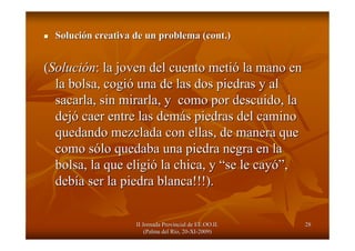 II Jornada Provincial de EE.OO.II.II Jornada Provincial de EE.OO.II.
(Palma del R(Palma del Ríío, 20o, 20--XIXI--2009)2009)
2828
SoluciSolucióón creativa de un problema (n creativa de un problema (cont.cont.))
((SoluciSolucióónn: la joven del cuento meti: la joven del cuento metióó la mano enla mano en
la bolsa, cogila bolsa, cogióó una de las dos piedras y aluna de las dos piedras y al
sacarla, sin mirarla, y como por descuido, lasacarla, sin mirarla, y como por descuido, la
dejdejóó caer entre las demcaer entre las demáás piedras del caminos piedras del camino
quedando mezclada con ellas, de manera quequedando mezclada con ellas, de manera que
como scomo sóólo quedaba una piedra negra en lalo quedaba una piedra negra en la
bolsa, la que eligibolsa, la que eligióó la chica, yla chica, y ““se le cayse le cayó”ó”,,
debdebíía ser la piedra blanca!!!).a ser la piedra blanca!!!).
 