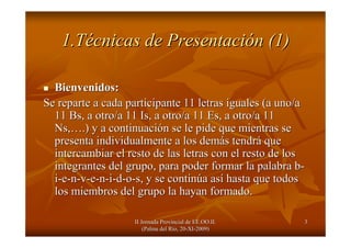 II Jornada Provincial de EE.OO.II.II Jornada Provincial de EE.OO.II.
(Palma del R(Palma del Ríío, 20o, 20--XIXI--2009)2009)
33
1.T1.Téécnicas de Presentacicnicas de Presentacióón (1)n (1)
Bienvenidos:Bienvenidos:
Se reparte a cada participante 11 letras iguales (a uno/aSe reparte a cada participante 11 letras iguales (a uno/a
1111 BsBs, a otro/a 11, a otro/a 11 IsIs, a otro/a 11 Es, a otro/a 11, a otro/a 11 Es, a otro/a 11
Ns,Ns,…….) y a continuaci.) y a continuacióón se le pide que mientras sen se le pide que mientras se
presenta individualmente a los dempresenta individualmente a los demáás tendrs tendráá queque
intercambiar el resto de las letras con el resto de losintercambiar el resto de las letras con el resto de los
integrantes del grupo, para poder formar la palabra bintegrantes del grupo, para poder formar la palabra b--
ii--ee--nn--vv--ee--nn--ii--dd--oo--s, y se contins, y se continúúa asa asíí hasta que todoshasta que todos
los miembros del grupo la hayan formado.los miembros del grupo la hayan formado.
 