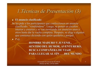 II Jornada Provincial de EE.OO.II.II Jornada Provincial de EE.OO.II.
(Palma del R(Palma del Ríío, 20o, 20--XIXI--2009)2009)
55
1.T1.Téécnicas de Presentacicnicas de Presentacióón (3)n (3)
El anuncio clasificadoEl anuncio clasificado::
Se les pide a los participantes que confeccionen un anuncioSe les pide a los participantes que confeccionen un anuncio
clasificado,clasificado, ““vendivendiééndosendose””. Luego, se ponen en c. Luego, se ponen en cíírculosrculos
interior y exterior y se van mostrando los anuncios unos ainterior y exterior y se van mostrando los anuncios unos a
otros hasta dar la vuelta completa. Despuotros hasta dar la vuelta completa. Despuéés, se elige a alguiens, se elige a alguien
que comience diciendo con quique comience diciendo con quiéén quedarn quedaríía y porqua y porquéé..
P.ejP.ej..
HOMBRE MADURO Y JUVENIL,HOMBRE MADURO Y JUVENIL,
SENTIDO DEL HUMOR, AVENTURERO,SENTIDO DEL HUMOR, AVENTURERO,
BUSCA COMPABUSCA COMPAÑÑERA DE VIAJEERA DE VIAJE
PARA LLEGAR AL FPARA LLEGAR AL FÍÍN . . . DEL MUNDON . . . DEL MUNDO
 