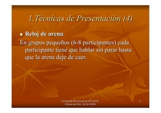 II Jornada Provincial de EE.OO.II.II Jornada Provincial de EE.OO.II.
(Palma del R(Palma del Ríío, 20o, 20--XIXI--2009)2009)
66
1.T1.Téécnicas de Presentacicnicas de Presentacióón (4)n (4)
Reloj de arenaReloj de arena::
En grupos pequeEn grupos pequeñños (6os (6--8 participantes) cada8 participantes) cada
participante tiene que hablar sin parar hastaparticipante tiene que hablar sin parar hasta
que la arena deje de caer.que la arena deje de caer.
 