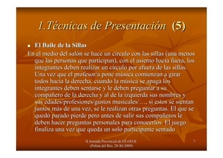 II Jornada Provincial de EE.OO.II.II Jornada Provincial de EE.OO.II.
(Palma del R(Palma del Ríío, 20o, 20--XIXI--2009)2009)
77
1.T1.Téécnicas de Presentacicnicas de Presentacióónn (5)(5)
El Baile de la SillasEl Baile de la Sillas
En el medio del salEn el medio del salóón se hace un cn se hace un cíírculo con las sillas (una menosrculo con las sillas (una menos
que las personas que participan), con el asiento hacia fuera, loque las personas que participan), con el asiento hacia fuera, loss
integrantes deben realizar un circulo por afuera de las sillas.integrantes deben realizar un circulo por afuera de las sillas.
Una vez que el profesor/a pone mUna vez que el profesor/a pone múúsica comienzan a girarsica comienzan a girar
todos hacia la derecha, cuando la mtodos hacia la derecha, cuando la múúsica se apaga lossica se apaga los
integrantes deben sentarse y le deben preguntar a suintegrantes deben sentarse y le deben preguntar a su
compacompaññero de la derecha y al de la izquierda sus nombres yero de la derecha y al de la izquierda sus nombres y
sus edades/profesiones/gustos musicales/sus edades/profesiones/gustos musicales/……, si estos se sientan, si estos se sientan
juntos mjuntos máás de una vez, se le realizan otras preguntas. El que ses de una vez, se le realizan otras preguntas. El que se
quedquedóó parado pierde pero antes de salir sus compaparado pierde pero antes de salir sus compaññeros leeros le
deben hacer preguntas personales para conocerlos. El juegodeben hacer preguntas personales para conocerlos. El juego
finaliza una vez que queda un solo participante sentadofinaliza una vez que queda un solo participante sentado
 