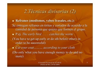 II Jornada Provincial de EE.OO.II.II Jornada Provincial de EE.OO.II.
(Palma del R(Palma del Ríío, 20o, 20--XIXI--2009)2009)
99
2.T2.Téécnicas divisorias (2)cnicas divisorias (2)
Refranes (modismos,Refranes (modismos, vebosvebos frasalesfrasales, etc.):, etc.):
Se entregan refranes en tiritas y cortados de acuerdo a laSe entregan refranes en tiritas y cortados de acuerdo a la
cantidad de persona que quiero que formen el grupo.cantidad de persona que quiero que formen el grupo.
P.ejP.ej.. The early bird . . . . .catches the wormThe early bird . . . . .catches the worm
(You have to get up early or do(You have to get up early or do sthsth before others inbefore others in
order to be successful)order to be successful)
Cut your coatCut your coat……………… according to your clothaccording to your cloth
(Do only what you have enough money to do and no(Do only what you have enough money to do and no
more)more)
 