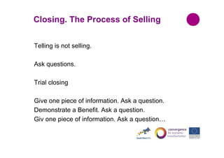Closing. The Process of Selling
Telling is not selling.
Ask questions.
Trial closing
Give one piece of information. Ask a question.
Demonstrate a Benefit. Ask a question.
Giv one piece of information. Ask a question…

 