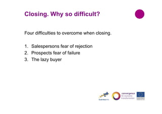 Closing. Why so difficult?
Four difficulties to overcome when closing.
1. Salespersons fear of rejection
2. Prospects fear of failure
3. The lazy buyer

 