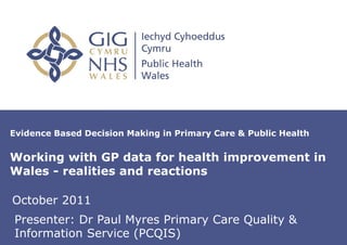 Evidence Based Decision Making in Primary Care & Public Health


Working with GP data for health improvement in
Wales - realities and reactions

October 2011
Presenter: Dr of presentation on Master
   Insert name Paul Myres Primary Care Quality &
Information Service (PCQIS)
   Slide
 