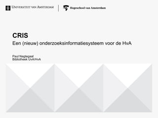 CRIS
Een (nieuw) onderzoeksinformatiesysteem voor de HvA
Paul Nagtegaal
Bibliotheek UvA/HvA
 