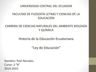 UNIVERSIDAD CENTRAL DEL ECUADOR
FACULTAD DE FILOSOFÍA LETRAS Y CIENCIAS DE LA
EDUCACIÓN
CARRERA DE CIENCIAS NATURALES DEL AMBIENTE BIOLOGÍA
Y QUÍMICA
Historia de la Educación Ecuatoriana
“Ley de Educación”
Nombre: Paúl Narváez.
Curso: 2-”A”
2014-2015
 
