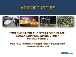 AIRPORT CITIES
IMPLEMENTING THE STRATEGIC PLAN -
KUALA LUMPUR, APRIL 2 2014
Stream A, Session 3
Paul Neal, Principal, Strategic Project Development
Parsons Brinckerhoff
 