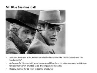 Mr. Blue Eyes has it all
• An iconic American actor, known for roles in classic films like “Butch Cassidy and the
Sundance Kid”
• As famous for his non-Hollywood persona and lifestyle as his roles onscreen, he is known
for Newman’s Own-branded salad dressings and lemonades
• Happily married for 50 years to Joanne Woodward
 