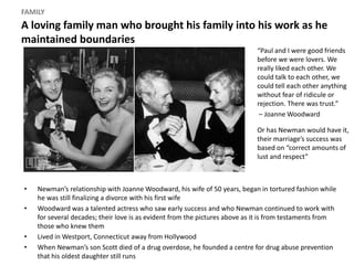 A loving family man who brought his family into his work as he
maintained boundaries
FAMILY
• Newman’s relationship with Joanne Woodward, his wife of 50 years, began in tortured fashion while
he was still finalizing a divorce with his first wife
• Woodward was a talented actress who saw early success and who Newman continued to work with
for several decades; their love is as evident from the pictures above as it is from testaments from
those who knew them
• Lived in Westport, Connecticut away from Hollywood
• When Newman’s son Scott died of a drug overdose, he founded a centre for drug abuse prevention
that his oldest daughter still runs
“Paul and I were good friends
before we were lovers. We
really liked each other. We
could talk to each other, we
could tell each other anything
without fear of ridicule or
rejection. There was trust.”
– Joanne Woodward
Or has Newman would have it,
their marriage’s success was
based on “correct amounts of
lust and respect”
 