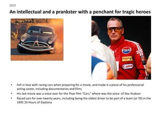 An intellectual and a prankster with a penchant for tragic heroes
SELF
• Fell in love with racing cars when preparing for a movie, and made it a piece of his professional
acting career, including documentaries and films
• His last movie was a voice over for the Pixar film “Cars,” where was the voice of Doc Hudson
• Raced cars for over twenty years, including being the oldest driver to be part of a team (at 70) in the
1995 24 Hours of Daytona
 