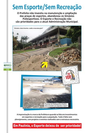 Sem Esporte/Sem Recreação
       O Prefeito não investiu na manutenção e ampliação
         das praças de esportes, abandonou os Ginásios
            Poliesportivos. O Esporte e Recreação não
      são prioridades para a atual Administração Municipal.

     Ginásio João Aranha: cadê a manutenção?




12




                                               Piscinas do Poliesportivo Centro:
                                               Isto é investir em esporte e lazer?




       A improvisação é a marca da Prefeitura quando se fala em investimentos
             em esportes e recreação para a população. Tudo é feito sem
     planejamento, com projetos e eventos realizados sem a estrutura necessária.


     Em Paulínia, o Esporte deixou de ser prioridade!
 