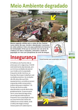 Meio Ambiente degradado
                                              João Aranha: aranhas, ratos, pernilongos...




Mesmo pagando milhões para a coleta de lixo, Paulínia
nunca esteve tão suja, imunda e abandonada. A promessa
de coleta seletiva é mais uma peça publicitária do Governo
da manipulação. O lixo que se acumula nas ruas serve de
criadouro de ratos e mosquitos, colocando a saúde da
população em risco com perspectivas de surto de dengue.


Insegurança                               Portal Futurista: sem conservação, sem futuro
                                                                                            13


A Prefeitura de Paulínia não se
preocupa com a segurança. A GCM
está totalmente abandonada, sem
as mínimas condições de exercer
sua missão junto à população.
Enquanto vende mentiras, os
Guardas Municipais trabalham sob
condições precárias. As condições
são tão absurdas que falta
equipamentos e, acredite se quiser:
os guardas estão comprando a
própria bota para trabalhar! Os
Portais de Paulínia estão
abandonados e sendo destruídos
gradativamente. O que era para
servir como base de segurança,
serve hoje para delinquência.
Enquanto isso a população assiste
ao crescimento dos índices de
violência em nossa cidade, onde
o tráfico de drogas ameaça
nossos jovens em cada esquina.
 