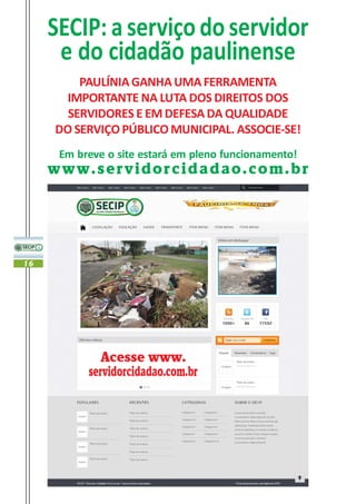 SECIP: a serviço do servidor
      e do cidadão paulinense
         PAULÍNIA GANHA UMA FERRAMENTA
       IMPORTANTE NA LUTA DOS DIREITOS DOS
       SERVIDORES E EM DEFESA DA QUALIDADE
     DO SERVIÇO PÚBLICO MUNICIPAL. ASSOCIE-SE!
      Em breve o site estará em pleno funcionamento!
     www.servidorcidadao.com.br




16




              Acesse www.
           servidorcidadao.com.br
 