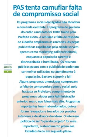 PAS tenta camuflar falta
    de compromisso social
     Os programas sociais divulgados não atendem
     a demanda existente. O programa de governo
         do então candidato foi 100% traído pelo
      Prefeito eleito. A omissão e falta de respeito
      ao Cidadão ampliaram as carências. As peças
       publicitárias espalhadas pela cidade servem
        apenas como marketing político/eleitoral,
             enquanto a população carente é
         desrespeitada e humilhada. Os recursos
      públicos gastos com a publicidade poderiam
4        ser melhor utilizados no atendimento à
             população. Bastava cumprir a lei!
       Alguns programas anunciados comprovam
        a falta de compromisso com o social, pois
          bastava ao Prefeito o cumprimento de
          programas criados pela Administração
     anterior, mas o ego falou mais alto. Programas
        importantes foram abandonados, outros
        foram revogados e trocados por projetos
      inferiores e de alcance duvidoso. O interesse
        político de ser “o pai do projeto” foi mais
          importante, o atendimento pleno aos
            Cidadãos ficou em segundo plano.
 