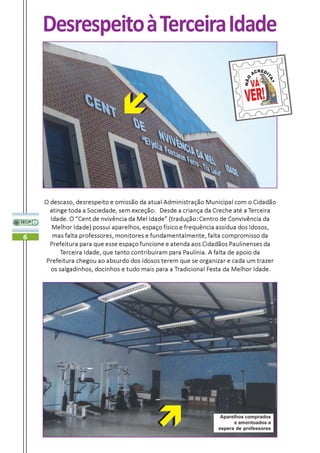 Desrespeito à Terceira Idade




    O descaso, desrespeito e omissão da atual Administração Municipal com o Cidadão
      atinge toda a Sociedade, sem exceção. Desde a criança da Creche até a Terceira
      Idade. O “Cent de nvivência da Mel Idade” (tradução: Centro de Convivência da
       Melhor Idade) possui aparelhos, espaço físico e frequência assídua dos Idosos,
6      mas falta professores, monitores e fundamentalmente, falta compromisso da
      Prefeitura para que esse espaço funcione e atenda aos Cidadãos Paulinenses da
          Terceira Idade, que tanto contribuíram para Paulínia. A falta de apoio da
    Prefeitura chegou ao absurdo dos Idosos terem que se organizar e cada um trazer
      os salgadinhos, docinhos e tudo mais para a Tradicional Festa da Melhor Idade.




                                                                 Aparelhos comprados
                                                                      e amontoados a
                                                                espera de professores
 