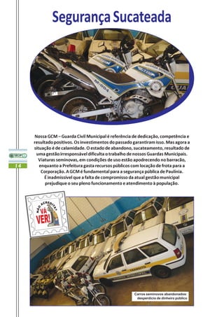Segurança Sucateada




     Nossa GCM – Guarda Civil Municipal é referência de dedicação, competência e
     resultado positivos. Os investimentos do passado garantiram isso. Mas agora a
     situação é de calamidade. O estado de abandono, sucateamento, resultado de
      uma gestão irresponsável dificulta o trabalho de nossos Guardas Municipais.
       Viaturas seminovas, em condições de uso estão apodrecendo no barracão,
14      enquanto a Prefeitura gasta recursos públicos com locação de frota para a
         Corporação. A GCM é fundamental para a segurança pública de Paulínia.
          É inadmissível que a falta de compromisso da atual gestão municipal
           prejudique o seu pleno funcionamento e atendimento à população.




                                                      Carros seminovos abandonados:
                                                       desperdício de dinheiro público
 
