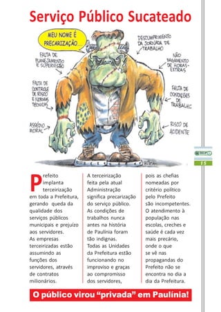 Serviço Público Sucateado




                                                                      15




P
      refeito           A terceirização          pois as chefias
      implanta          feita pela atual         nomeadas por
      terceirização     Administração            critério político
em toda a Prefeitura,   significa precarização   pelo Prefeito
gerando queda da        do serviço público.      são incompetentes.
qualidade dos           As condições de          O atendimento à
serviços públicos       trabalhos nunca          população nas
municipais e prejuízo   antes na história        escolas, creches e
aos servidores.         de Paulínia foram        saúde é cada vez
As empresas             tão indignas.            mais precário,
terceirizadas estão     Todas as Unidades        onde o que
assumindo as            da Prefeitura estão      se vê nas
funções dos             funcionando no           propagandas do
servidores, através     improviso e graças       Prefeito não se
de contratos            ao compromisso           encontra no dia a
milionários.            dos servidores,          dia da Prefeitura.

 O público virou “privada” em Paulínia!
 