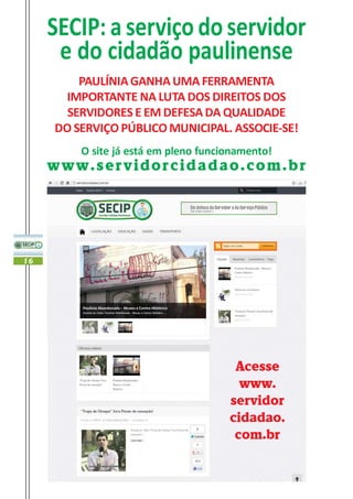 SECIP: a serviço do servidor
      e do cidadão paulinense
         PAULÍNIA GANHA UMA FERRAMENTA
       IMPORTANTE NA LUTA DOS DIREITOS DOS
       SERVIDORES E EM DEFESA DA QUALIDADE
     DO SERVIÇO PÚBLICO MUNICIPAL. ASSOCIE-SE!
         O site já está em pleno funcionamento!
     www.servidorcidadao.com.br




16




                                       Acesse
                                        www.
                                      servidor
                                      cidadao.
                                       com.br
 