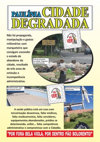 Não há propaganda,
manipulação e gastos
milionários com
marqueteiro que
consigam esconder
o estado de
                     Lixo se acumula
abandono da          na cidade. Flagrante
                     no João Aranha
cidade, resultado
de três anos de
omissão e
incompetência
administrativa.
Ginásio Centro: água                          Rodoviária Shopping
só quando chover!                             deteriorada




      A saúde pública está um caos com
   terceirização desastrosa, falta médicos,
    falta medicamentos, falta servidores,
  equipamentos abandonados, prédios se
  deteriorando, enfim... falta competência
administrativa e compromisso com o Cidadão.

"POR FORA BELA VIOLA, POR DENTRO PÃO BOLORENTO!"
 