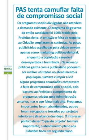 PAS tenta camuflar falta
    de compromisso social
    Os programas sociais divulgados não atendem
    a demanda existente. O programa de governo
        do então candidato foi 100% traído pelo
     Prefeito eleito. A omissão e falta de respeito
     ao Cidadão ampliaram as carências. As peças
      publicitárias espalhadas pela cidade servem
       apenas como marketing político/eleitoral,
            enquanto a população carente é
        desrespeitada e humilhada. Os recursos
     públicos gastos com a publicidade poderiam
4       ser melhor utilizados no atendimento à
            população. Bastava cumprir a lei!
      Alguns programas anunciados comprovam
       a falta de compromisso com o social, pois
         bastava ao Prefeito o cumprimento de
         programas criados pela Administração
    anterior, mas o ego falou mais alto. Programas
       importantes foram abandonados, outros
       foram revogados e trocados por projetos
     inferiores e de alcance duvidoso. O interesse
       político de ser “o pai do projeto” foi mais
         importante, o atendimento pleno aos
           Cidadãos ficou em segundo plano.
 