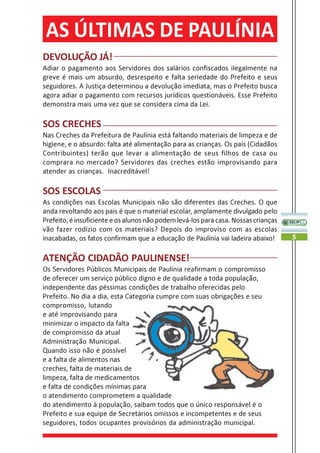 AS ÚLTIMAS DE PAULÍNIA
DEVOLUÇÃO JÁ!
Adiar o pagamento aos Servidores dos salários confiscados ilegalmente na
greve é mais um absurdo, desrespeito e falta seriedade do Prefeito e seus
seguidores. A Justiça determinou a devolução imediata, mas o Prefeito busca
agora adiar o pagamento com recursos jurídicos questionáveis. Esse Prefeito
demonstra mais uma vez que se considera cima da Lei.

SOS CRECHES
Nas Creches da Prefeitura de Paulínia está faltando materiais de limpeza e de
higiene, e o absurdo: falta até alimentação para as crianças. Os pais (Cidadãos
Contribuintes) terão que levar a alimentação de seus filhos de casa ou
comprara no mercado? Servidores das creches estão improvisando para
atender as crianças. Inacreditável!

SOS ESCOLAS
As condições nas Escolas Municipais não são diferentes das Creches. O que
anda revoltando aos pais é que o material escolar, amplamente divulgado pelo
Prefeito, é insuficiente e os alunos não podem levá-los para casa. Nossas crianças
vão fazer rodízio com os materiais? Depois do improviso com as escolas
inacabadas, os fatos confirmam que a educação de Paulínia vai ladeira abaixo!        5


ATENÇÃO CIDADÃO PAULINENSE!
Os Servidores Públicos Municipais de Paulínia reafirmam o compromisso
de oferecer um serviço público digno e de qualidade a toda população,
independente das péssimas condições de trabalho oferecidas pelo
Prefeito. No dia a dia, esta Categoria cumpre com suas obrigações e seu
compromisso, lutando
e até improvisando para
minimizar o impacto da falta
de compromisso da atual
Administração Municipal.
Quando isso não é possível
e a falta de alimentos nas
creches, falta de materiais de
limpeza, falta de medicamentos
e falta de condições mínimas para
o atendimento comprometem a qualidade
do atendimento à população, saibam todos que o único responsável é o
Prefeito e sua equipe de Secretários omissos e incompetentes e de seus
seguidores, todos ocupantes provisórios da administração municipal.
 
