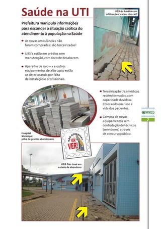 Saúde na UTI                                                  UBS do Amélia com
                                                     infiltrações: cai ou não cai?


Prefeitura manipula informações
para esconder a situação caótica do
atendimento à população na Saúde
  As novas ambulâncias não
  foram compradas: são terceirizadas!

  UBS´s estão em prédios sem
  manutenção, com risco de desabarem.

  Aparelho de raio – x e outros
  equipamentos de alto custo estão
  se deteriorando por falta
  de instalação e profissionais.


                                                   Terceirização traz médicos
                                                   recém formados, com
                                                   capacidade duvidosa.
                                                   Colocando em risco a
                                                   vida dos pacientes.

                                                   Compra de novos
                                                   equipamentos sem                  7
                                                   contratação de técnicos
                                                   (servidores) através
Hospital                                           de concurso público.
Municipal:
pilha de granito abandonado




                                UBS São José em
                              estado de abandono
 