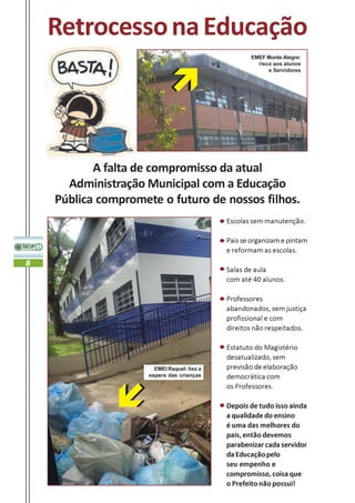 Retrocesso na Educação
                                                    EMEF Monte Alegre:
                                                      risco aos alunos
                                                          e Servidores




           A falta de compromisso da atual
      Administração Municipal com a Educação
    Pública compromete o futuro de nossos filhos.
                                             Escolas sem manutenção.

                                             Pais se organizam e pintam
                                             e reformam as escolas.
8
                                             Salas de aula
                                             com até 40 alunos.

                                             Professores
                                             abandonados, sem justiça
                                             profissional e com
                                             direitos não respeitados.

                                             Estatuto do Magistério
                                             desatualizado, sem
                       EMEI Raquel: lixo a   previsão de elaboração
                     espera das crianças     democrática com
                                             os Professores.

                                             Depois de tudo isso ainda
                                             a qualidade do ensino
                                             é uma das melhores do
                                             país, então devemos
                                             parabenizar cada servidor
                                             da Educação pelo
                                             seu empenho e
                                             compromisso, coisa que
                                             o Prefeito não possui!
 