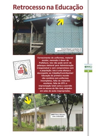 Retrocesso na Educação




                                   Creche Raquel: condições de
                             atendimento e de trabalho indignas



        Fornecimento de uniformes, material
              escolar, merenda é dever da
          Prefeitura. Isto não pode servir de
       palanque eleitoral para Administração
       irresponsável e sem compromisso com
           a população. Isto é uma ofensa e                       9
        desrespeito ao Cidadão/Contribuinte!
             Educação de primeiro mundo
              não combina com uniformes
            incompletos, falta de materiais
               escolares, falta de EPI’s e
         improvisação total como a ocorrida
         com os alunos do São José, alojados
           em salas de aulas inapropriadas.




                     EMEF Flora: descaso
                      com a educação
 