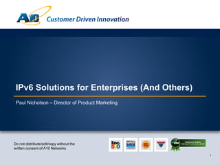 Customer Driven Innovation




 IPv6 Solutions for Enterprises (And Others)
 Paul Nicholson – Director of Product Marketing




Do not distribute/edit/copy without the
written consent of A10 Networks
                                                                               1
 