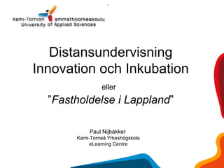 Distansundervisning
Innovation och Inkubation
eller
”Fastholdelse i Lappland”
Paul Nijbakker
Kemi-Torneå Yrkeshögskola
eLearning Centre
 